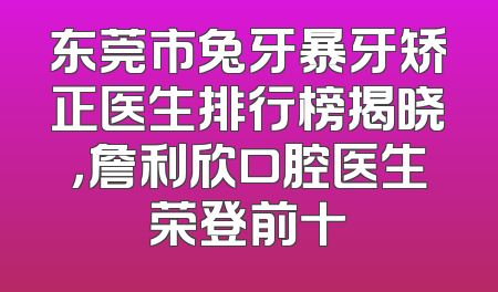 东莞市兔牙暴牙矫正医生排行榜揭晓，詹利欣口腔医生荣登前十