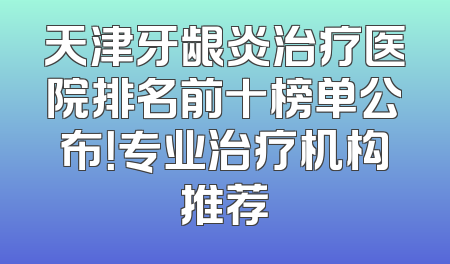 天津牙龈炎治疗医院排名前十榜单公布！专业治疗机构推荐