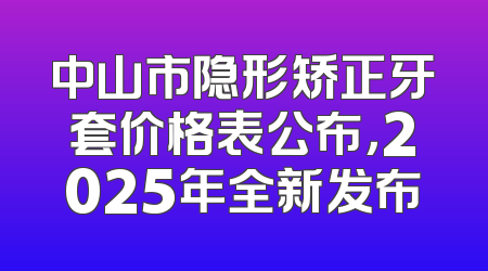 中山市隐形矫正牙套价格表公布，2025年全新发布