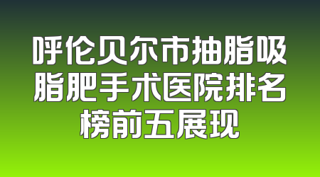 呼伦贝尔市抽脂吸脂肥手术医院排名榜前五展现