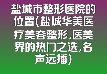 盐城市整形医院的位置（盐城华美医疗美容整形，医美界的热门之选，名声远播）