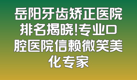 岳阳牙齿矫正医院排名揭晓！专业口腔医院信赖微笑美化专家