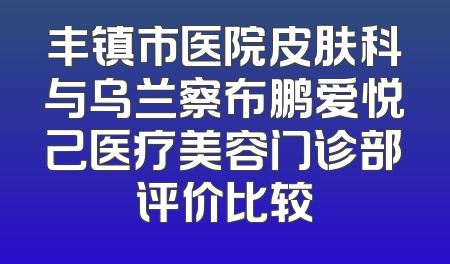 丰镇市医院皮肤科与乌兰察布鹏爱悦己医疗美容门诊部评价比较