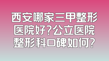 西安哪家三甲整形医院好？公立医院整形科口碑如何？