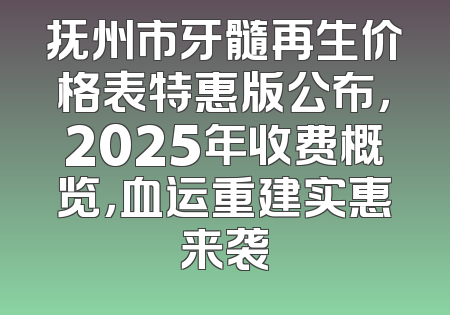 抚州市牙髓再生价格表特惠版公布，2025年收费概览，血运重建实惠来袭