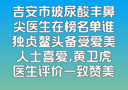 吉安市玻尿酸丰鼻尖医生在榜名单谁独占鳌头备受爱美人士喜爱，黄卫虎医生评价一致赞美