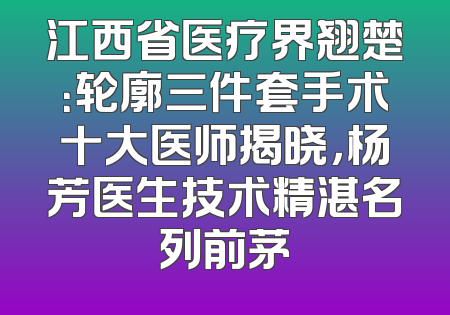 江西省医疗界翘楚：轮廓三件套手术十大医师揭晓，杨芳医生技术精湛名列前茅