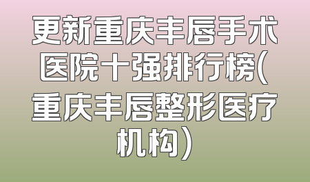 更新重庆丰唇手术医院十强排行榜（重庆丰唇整形医疗机构）