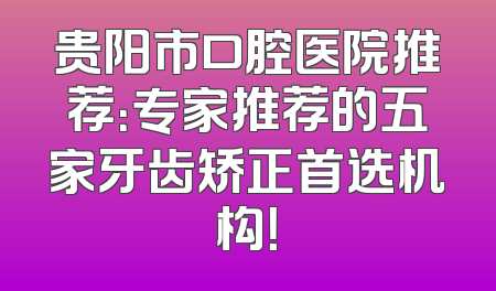 贵阳市口腔医院推荐：专家推荐的五家牙齿矫正首选机构！