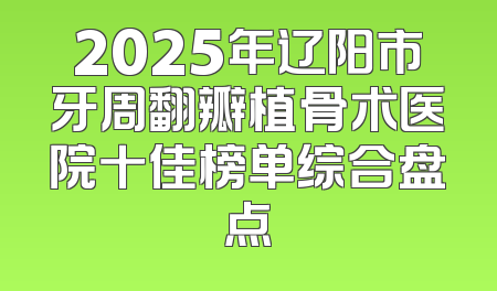 2025年辽阳市牙周翻瓣植骨术医院十佳榜单综合盘点