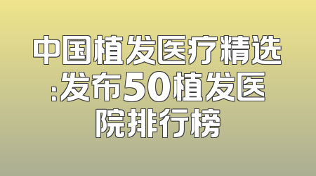 中国植发医疗精选：发布50植发医院排行榜