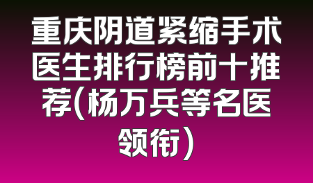 重庆阴道紧缩手术医生排行榜前十推荐（杨万兵等名医领衔）