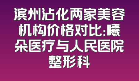 滨州沾化两家美容机构价格对比：曦朵医疗与人民医院整形科