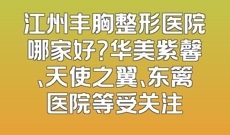 江州丰胸整形医院哪家好？华美紫馨、天使之翼、东篱医院等受关注