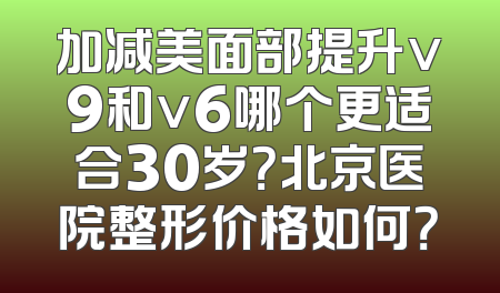加减美面部提升v9和v6哪个更适合30岁？北京医院整形价格如何？
