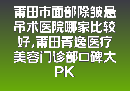 莆田市面部除皱悬吊术医院哪家比较好，莆田青逸医疗美容门诊部口碑大PK