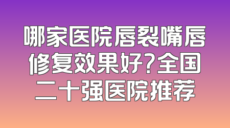 哪家医院唇裂嘴唇修复效果好？全国二十强医院推荐