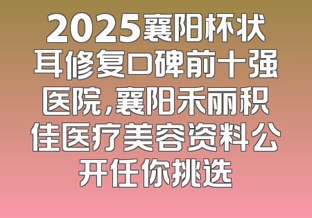 2025襄阳杯状耳修复口碑前十强医院，襄阳禾丽积佳医疗美容资料公开任你挑选