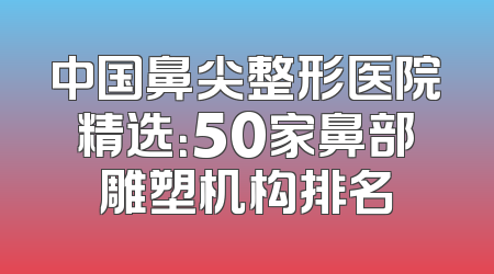 中国鼻尖整形医院精选：50家鼻部雕塑机构排名