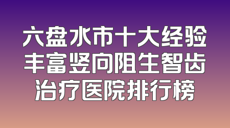 六盘水市十大经验丰富竖向阻生智齿治疗医院排行榜