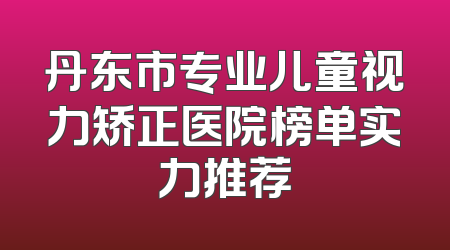丹东市专业儿童视力矫正医院榜单实力推荐