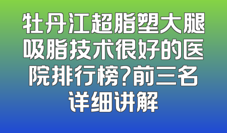 牡丹江超脂塑大腿吸脂技术很好的医院排行榜？前三名详细讲解