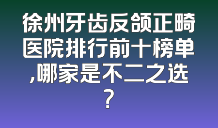 徐州牙齿反颌正畸医院排行前十榜单，哪家是不二之选？