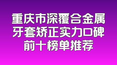 重庆市深覆合金属牙套矫正实力口碑前十榜单推荐