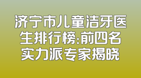 济宁市儿童洁牙医生排行榜：前四名实力派专家揭晓