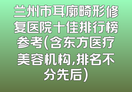 兰州市耳廓畸形修复医院十佳排行榜参考（含东方医疗美容机构，排名不分先后）