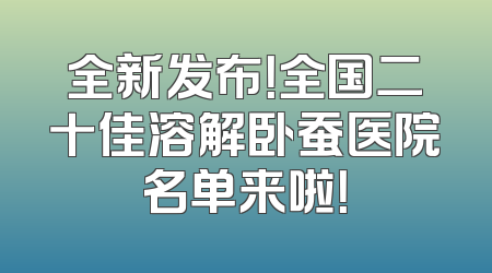 全新发布！全国二十佳溶解卧蚕医院名单来啦！