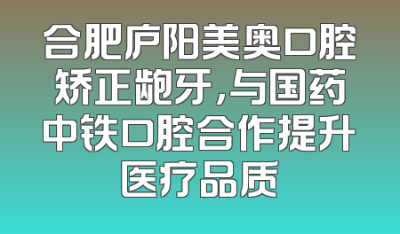 合肥庐阳美奥口腔矫正龅牙，与国药中铁口腔合作提升医疗品质