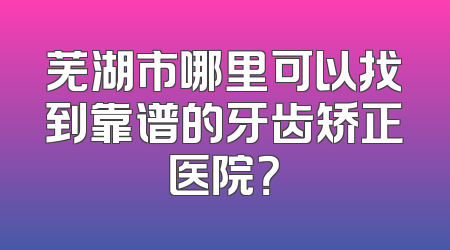 芜湖市哪里可以找到靠谱的牙齿矫正医院？