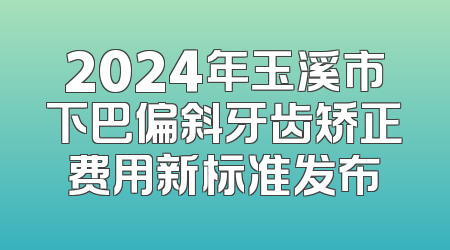 2024年玉溪市下巴偏斜牙齿矫正费用新标准发布