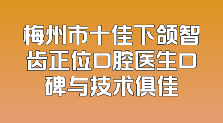 梅州市十佳下颌智齿正位口腔医生口碑与技术俱佳