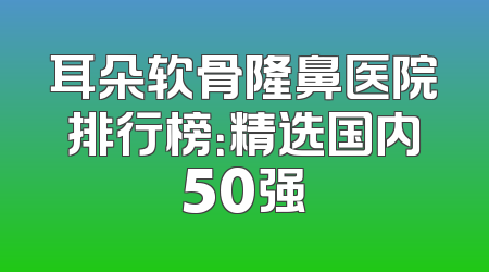 耳朵软骨隆鼻医院排行榜：精选国内50强
