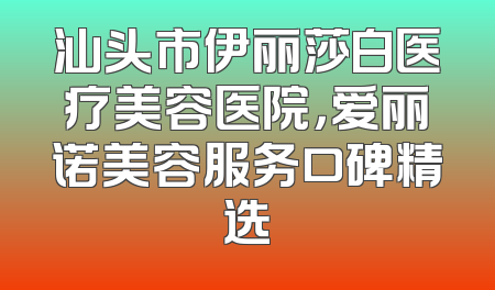 汕头市伊丽莎白医疗美容医院，爱丽诺美容服务口碑精选