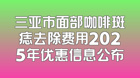 三亚市面部咖啡斑痣去除费用2025年优惠信息公布