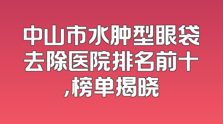中山市水肿型眼袋去除医院排名前十，榜单揭晓
