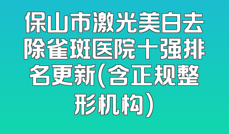 保山市激光美白去除雀斑医院十强排名更新（含正规整形机构）