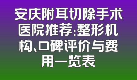 安庆附耳切除手术医院推荐：整形机构、口碑评价与费用一览表