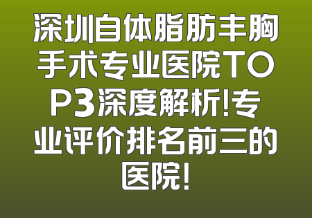 深圳自体脂肪丰胸手术专业医院TOP3深度解析！专业评价排名前三的医院！