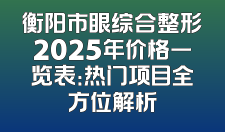 衡阳市眼综合整形2025年价格一览表：热门项目全方位解析