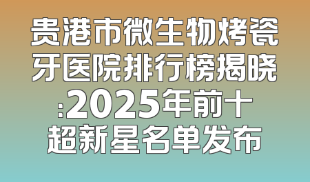 贵港市微生物烤瓷牙医院排行榜揭晓：2025年前十超新星名单发布