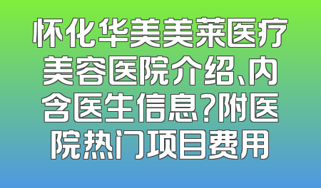 怀化华美美莱医疗美容医院介绍、内含医生信息？附医院热门项目费用