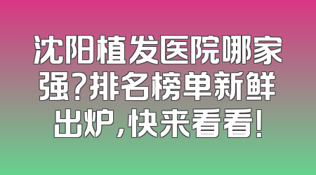 沈阳植发医院哪家强？排名榜单新鲜出炉，快来看看！