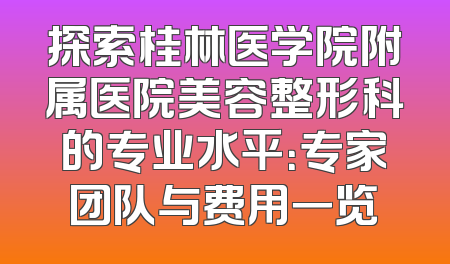 探索桂林医学院附属医院美容整形科的专业水平：专家团队与费用一览