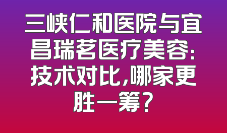 三峡仁和医院与宜昌瑞茗医疗美容：技术对比，哪家更胜一筹？