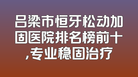 吕梁市恒牙松动加固医院排名榜前十，专业稳固治疗