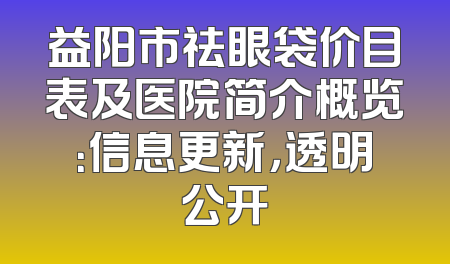 益阳市祛眼袋价目表及医院简介概览：信息更新，透明公开